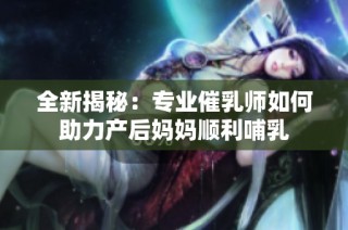 全新揭秘：专业催乳师如何助力产后妈妈顺利哺乳