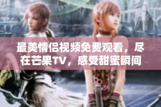 最美情侣视频免费观看，尽在芒果TV，感受甜蜜瞬间！