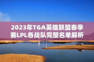 2023年TGA英雄联盟春季赛LPL各战队完整名单解析