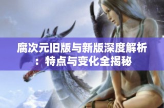 腐次元旧版与新版深度解析：特点与变化全揭秘