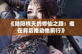 《陆阳桃夭的修仙之路：谁在背后推动他前行》