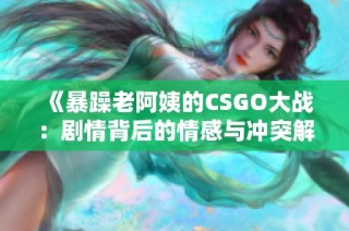 《暴躁老阿姨的CSGO大战：剧情背后的情感与冲突解析》