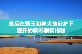 皇后在藩王和神犬的庇护下展开的精彩剧情揭秘