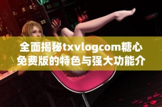 全面揭秘txvlogcom糖心免费版的特色与强大功能介绍