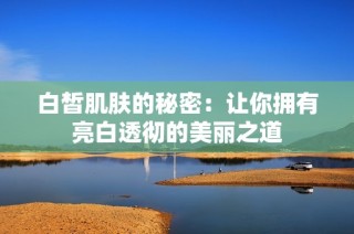 白皙肌肤的秘密：让你拥有亮白透彻的美丽之道