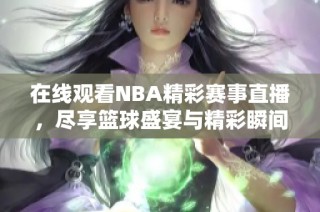 在线观看NBA精彩赛事直播，尽享篮球盛宴与精彩瞬间