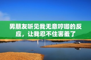 男朋友听见我无意哼唧的反应，让我忍不住害羞了