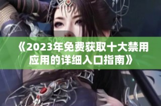 《2023年免费获取十大禁用应用的详细入口指南》