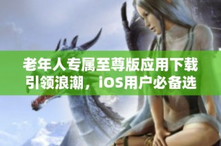 老年人专属至尊版应用下载引领浪潮，iOS用户必备选择