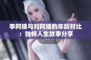 李阿姨与刘阿姨的年龄对比：独特人生故事分享