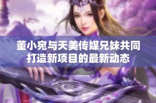 董小宛与天美传媒兄妹共同打造新项目的最新动态