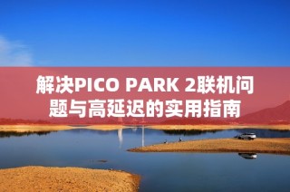 解决PICO PARK 2联机问题与高延迟的实用指南