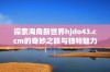 探索海角新世界hjdo43.ccm的奇妙之旅与独特魅力