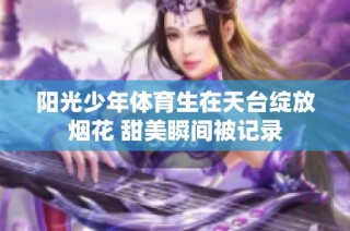 阳光少年体育生在天台绽放烟花 甜美瞬间被记录