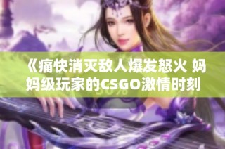 《痛快消灭敌人爆发怒火 妈妈级玩家的CSGO激情时刻》