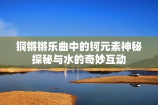 铜锵锵乐曲中的钶元素神秘探秘与水的奇妙互动