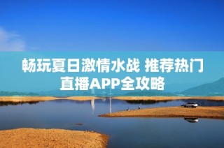 畅玩夏日激情水战 推荐热门直播APP全攻略