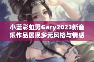 小蓝彩虹男Gary2023新音乐作品展现多元风格与情感歌曲