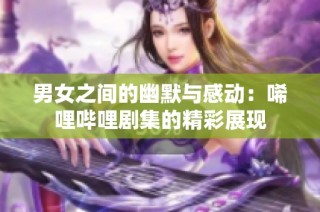 男女之间的幽默与感动：唏哩哔哩剧集的精彩展现