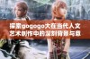 探索gogogo大在当代人文艺术创作中的深刻背景与意义