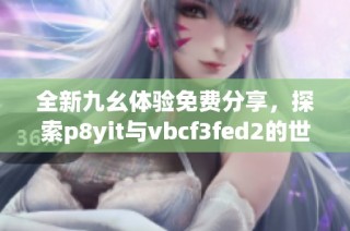 全新九幺体验免费分享，探索p8yit与vbcf3fed2的世界