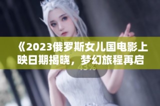 《2023俄罗斯女儿国电影上映日期揭晓，梦幻旅程再启》