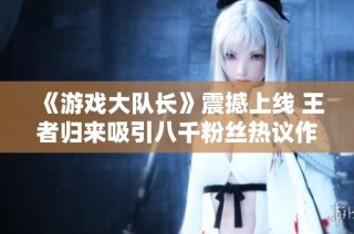 《游戏大队长》震撼上线 王者归来吸引八千粉丝热议作品