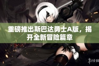 重磅推出斯巴达勇士A版，揭开全新冒险篇章