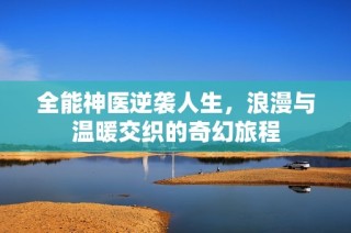 全能神医逆袭人生，浪漫与温暖交织的奇幻旅程