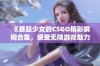 《暴躁少女的CSGO精彩瞬间合集，感受无限游戏魅力》