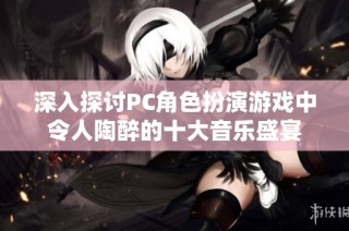 深入探讨PC角色扮演游戏中令人陶醉的十大音乐盛宴