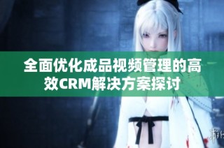 全面优化成品视频管理的高效CRM解决方案探讨