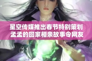 星空传媒推出春节特别策划 孟孟的回家相亲故事令网友感动