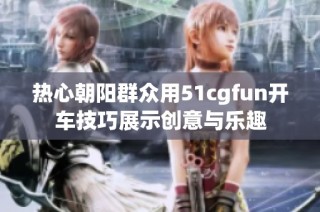 热心朝阳群众用51cgfun开车技巧展示创意与乐趣