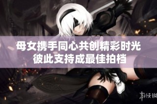 母女携手同心共创精彩时光 彼此支持成最佳拍档