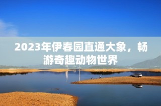 2023年伊春园直通大象，畅游奇趣动物世界