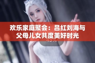 欢乐家庭聚会：吕红刘海与父母儿女共度美好时光