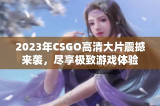 2023年CSGO高清大片震撼来袭，尽享极致游戏体验