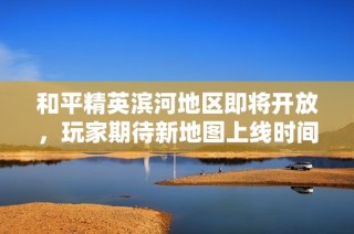 和平精英滨河地区即将开放，玩家期待新地图上线时间