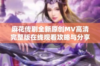 麻花传剧全新原创MV高清完整版在线观看攻略与分享