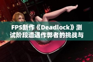 FPS新作《Deadlock》测试阶段遭遇作弊者的挑战与困扰