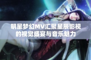 明星梦幻MV汇聚星辰影视的视觉盛宴与音乐魅力