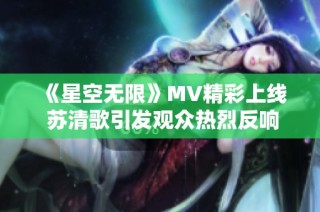 《星空无限》MV精彩上线 苏清歌引发观众热烈反响