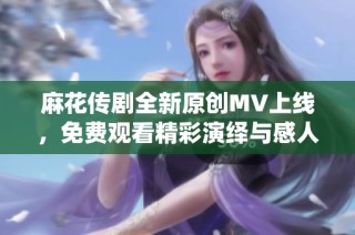 麻花传剧全新原创MV上线，免费观看精彩演绎与感人故事