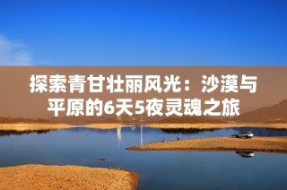 探索青甘壮丽风光：沙漠与平原的6天5夜灵魂之旅