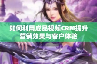 如何利用成品视频CRM提升营销效果与客户体验