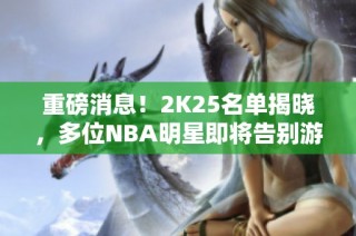 重磅消息！2K25名单揭晓，多位NBA明星即将告别游戏界