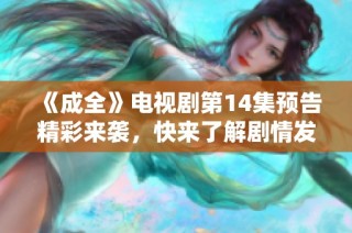 《成全》电视剧第14集预告精彩来袭，快来了解剧情发展！