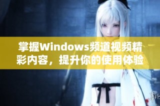 掌握Windows频道视频精彩内容，提升你的使用体验与技巧