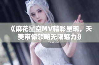 《麻花星空MV精彩呈现，天美带你领略无限魅力》